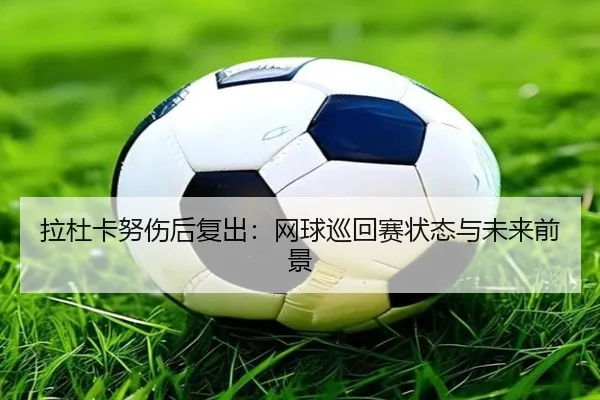 拉杜卡努伤后复出：网球巡回赛状态与未来前景